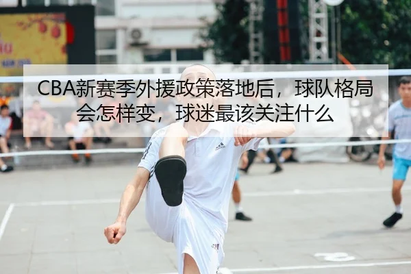 CBA新赛季外援政策落地后，球队格局会怎样变，球迷最该关注什么